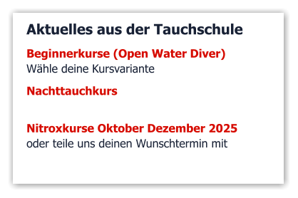 Aktuelles aus der Tauchschule Beginnerkurse (Open Water Diver)  Wähle deine Kursvariante   Nachttauchkurs    Nitroxkurse Oktober Dezember 2025 oder teile uns deinen Wunschtermin mit